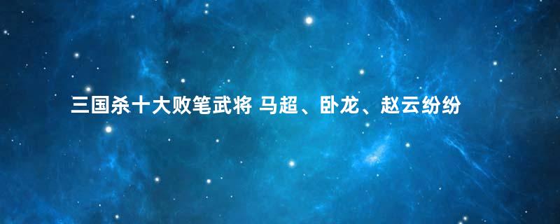 三国杀十大败笔武将 马超、卧龙、赵云纷纷上榜